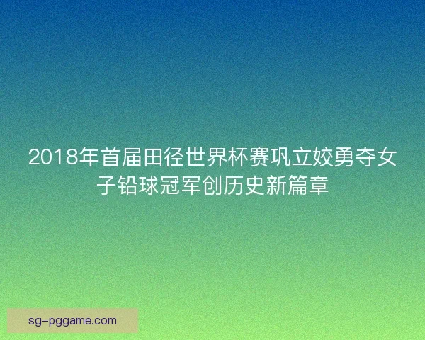 2018年首届田径世界杯赛巩立姣勇夺女子铅球冠军创历史新篇章