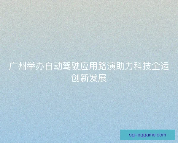 广州举办自动驾驶应用路演助力科技全运创新发展
