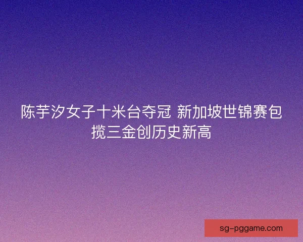 陈芋汐女子十米台夺冠 新加坡世锦赛包揽三金创历史新高
