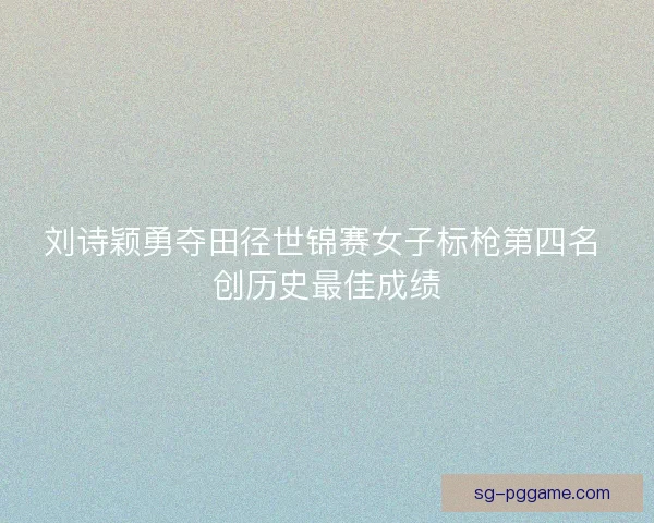 刘诗颖勇夺田径世锦赛女子标枪第四名 创历史最佳成绩