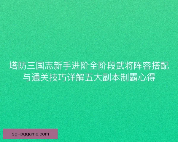 塔防三国志新手进阶全阶段武将阵容搭配与通关技巧详解五大副本制霸心得