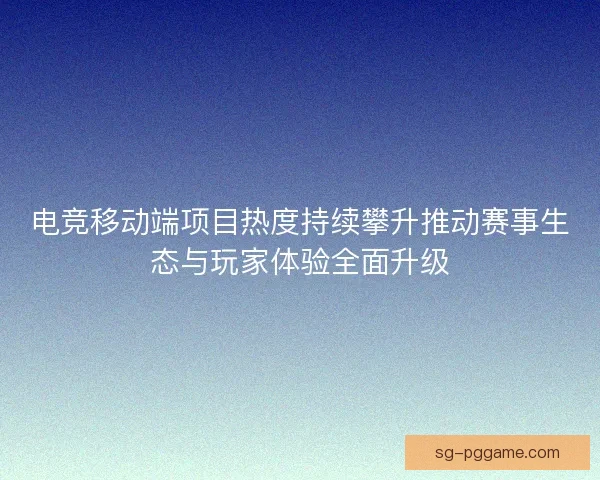 电竞移动端项目热度持续攀升推动赛事生态与玩家体验全面升级