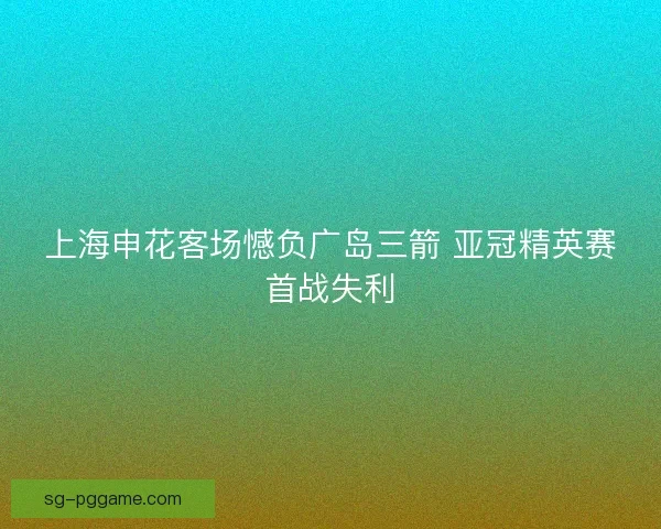 上海申花客场憾负广岛三箭 亚冠精英赛首战失利