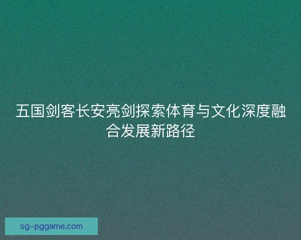 五国剑客长安亮剑探索体育与文化深度融合发展新路径