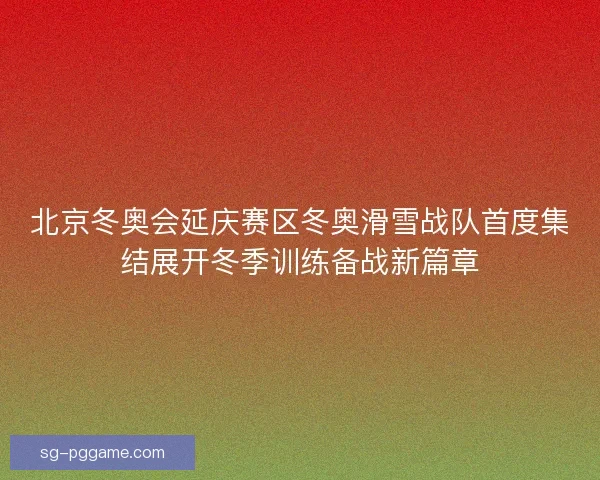 北京冬奥会延庆赛区冬奥滑雪战队首度集结展开冬季训练备战新篇章