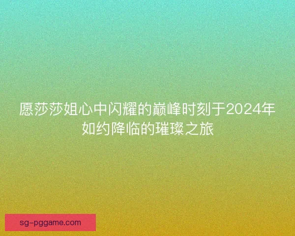 愿莎莎姐心中闪耀的巅峰时刻于2024年如约降临的璀璨之旅 愿莎莎姐心中闪耀的巅峰时刻于2024年如约降临的璀璨之旅