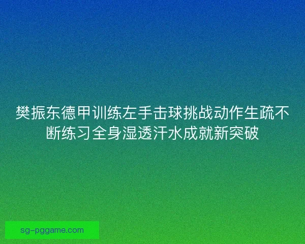 樊振东德甲训练左手击球挑战动作生疏不断练习全身湿透汗水成就新突破