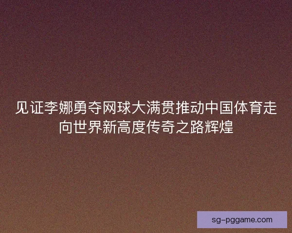 见证李娜勇夺网球大满贯推动中国体育走向世界新高度传奇之路辉煌