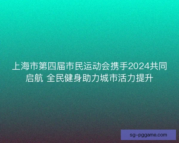 上海市第四届市民运动会携手2024共同启航 全民健身助力城市活力提升