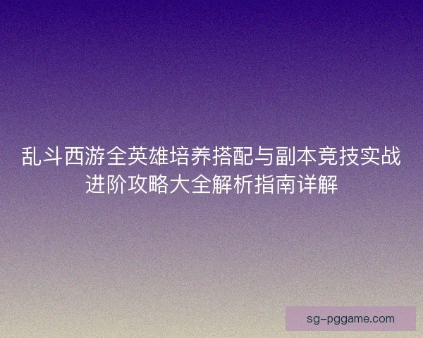 乱斗西游全英雄培养搭配与副本竞技实战进阶攻略大全解析指南详解