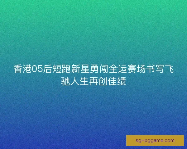 香港05后短跑新星勇闯全运赛场书写飞驰人生再创佳绩 香港05后短跑新星勇闯全运赛场书写飞驰人生再创佳绩