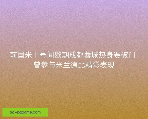 前国米十号间歇期成都蓉城热身赛破门 曾参与米兰德比精彩表现 前国米十号间歇期成都蓉城热身赛破门 曾参与米兰德比精彩表现