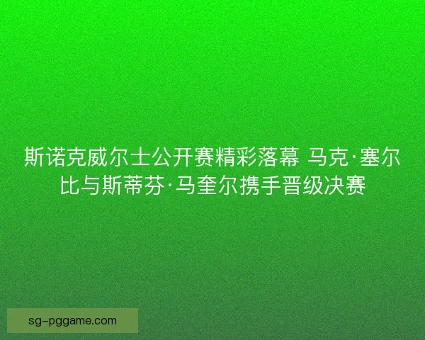 斯诺克威尔士公开赛精彩落幕 马克·塞尔比与斯蒂芬·马奎尔携手晋级决赛 斯诺克威尔士公开赛精彩落幕 马克·塞尔比与斯蒂芬·马奎尔携手晋级决赛