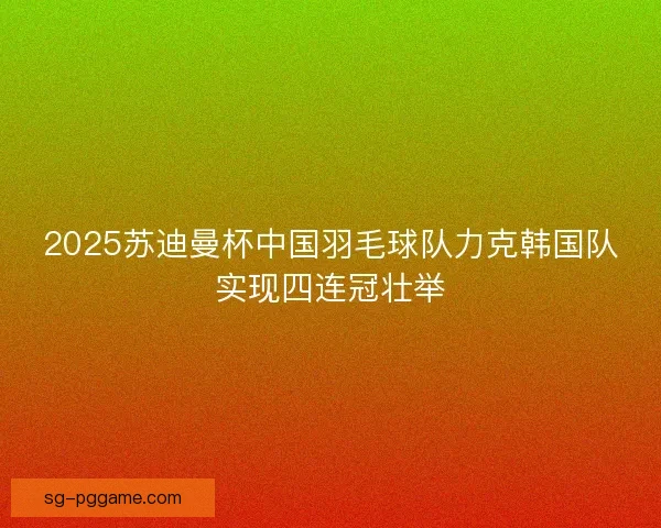 2025苏迪曼杯中国羽毛球队力克韩国队实现四连冠壮举