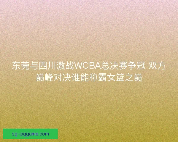 东莞与四川激战WCBA总决赛争冠 双方巅峰对决谁能称霸女篮之巅