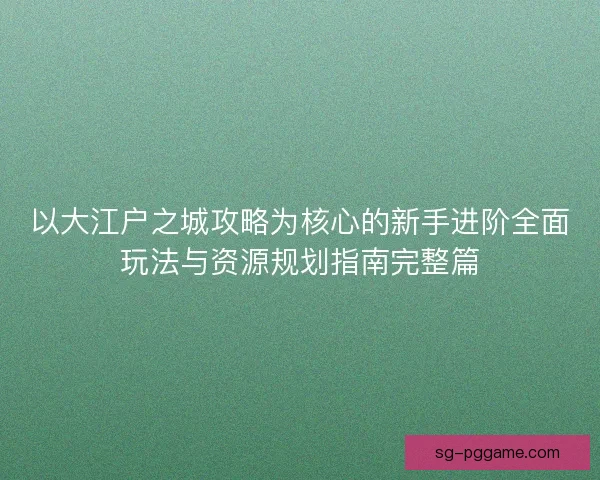 以大江户之城攻略为核心的新手进阶全面玩法与资源规划指南完整篇