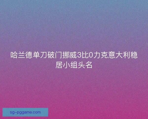 哈兰德单刀破门挪威3比0力克意大利稳居小组头名