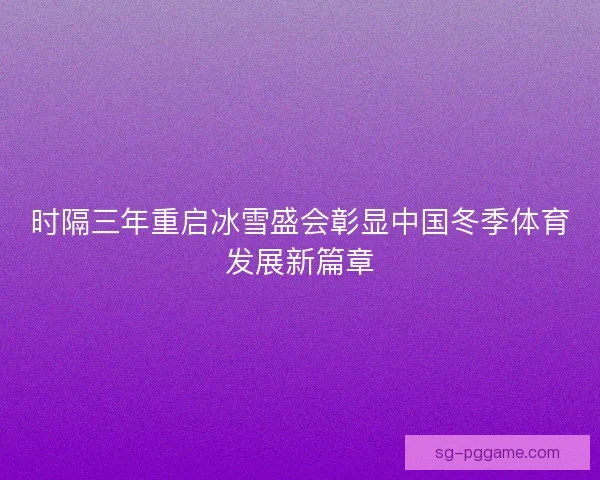时隔三年重启冰雪盛会彰显中国冬季体育发展新篇章