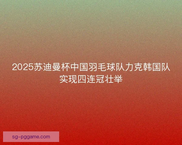 2025苏迪曼杯中国羽毛球队力克韩国队实现四连冠壮举