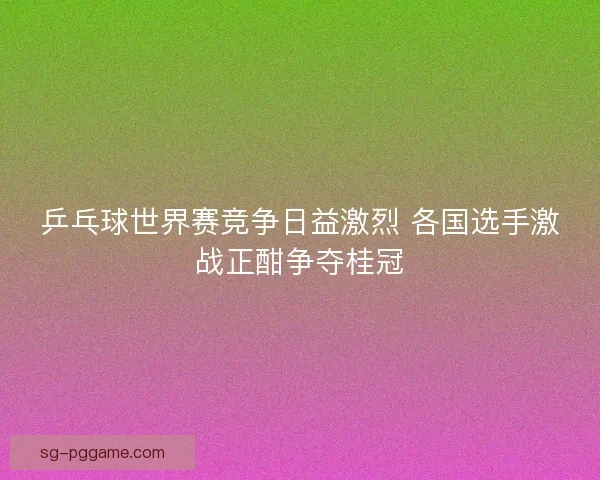 乒乓球世界赛竞争日益激烈 各国选手激战正酣争夺桂冠