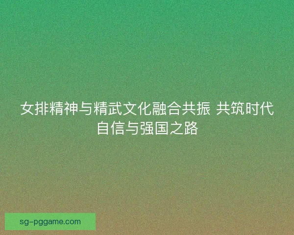女排精神与精武文化融合共振 共筑时代自信与强国之路