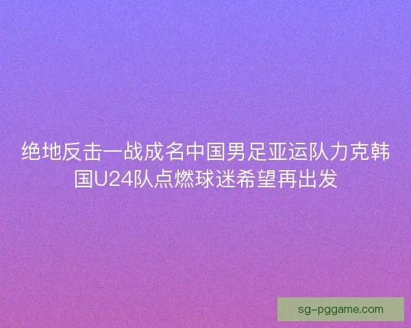 绝地反击一战成名中国男足亚运队力克韩国U24队点燃球迷希望再出发 绝地反击一战成名中国男足亚运队力克韩国U24队点燃球迷希望再出发